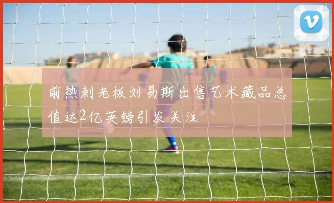 前热刺老板刘易斯出售艺术藏品总值达2亿英镑引发关注
