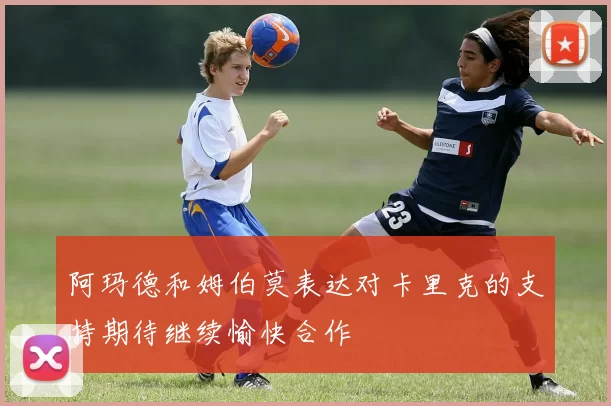 阿玛德和姆伯莫表达对卡里克的支持期待继续愉快合作