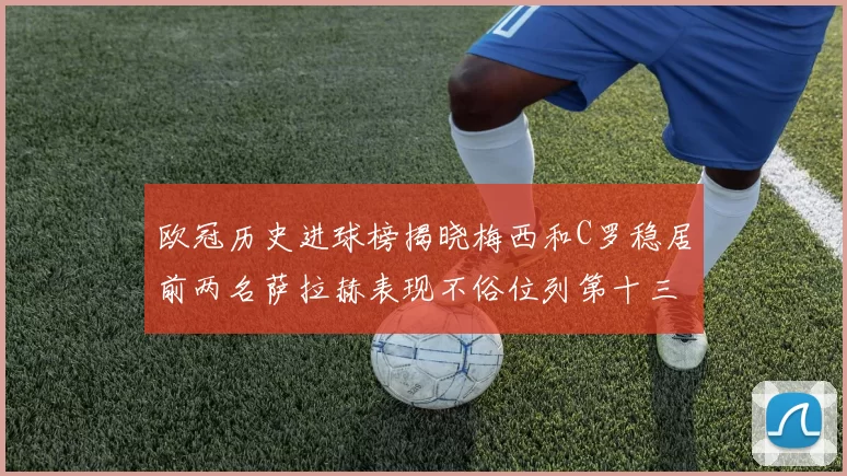 欧冠历史进球榜揭晓梅西和C罗稳居前两名萨拉赫表现不俗位列第十三