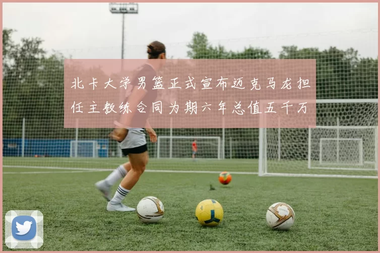 北卡大学男篮正式宣布迈克马龙担任主教练合同为期六年总值五千万