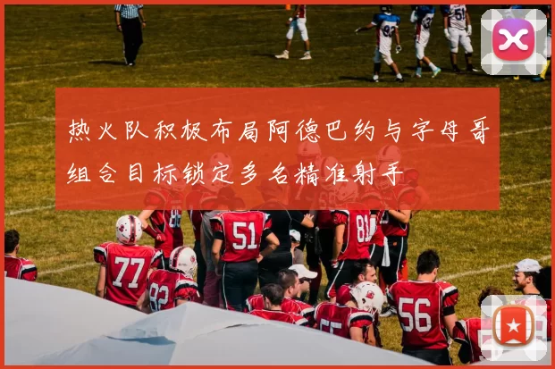 热火队积极布局阿德巴约与字母哥组合目标锁定多名精准射手