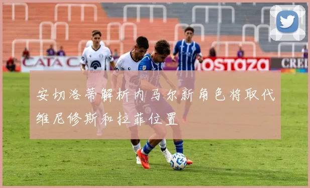 安切洛蒂解析内马尔新角色将取代维尼修斯和拉菲位置