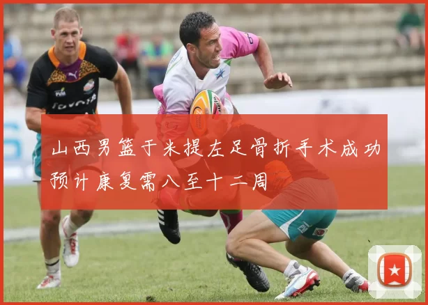 山西男篮于米提左足骨折手术成功预计康复需八至十二周