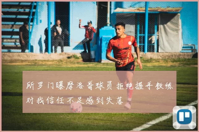 所罗门曝摩洛哥球员拒绝握手教练对我信任不足感到失落