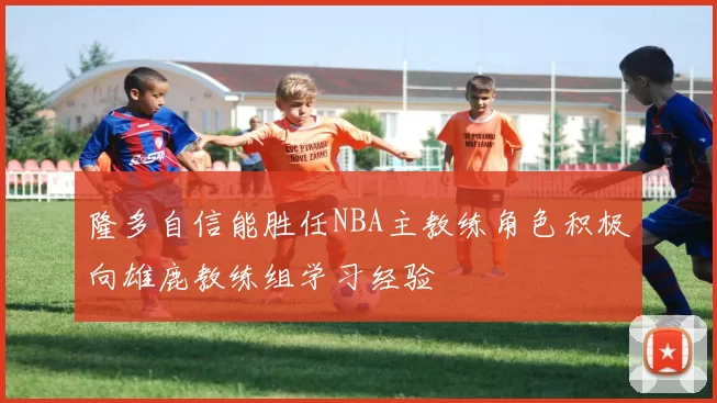 隆多自信能胜任NBA主教练角色积极向雄鹿教练组学习经验