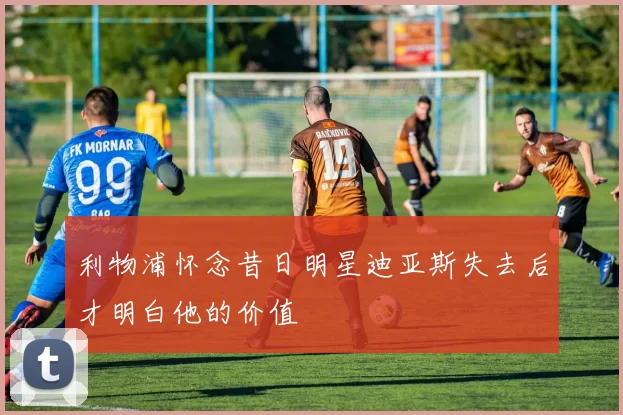 利物浦怀念昔日明星迪亚斯失去后才明白他的价值
