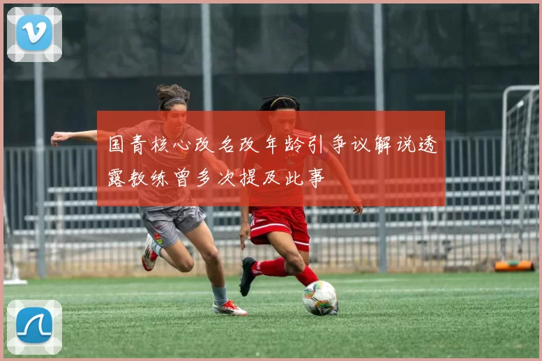 国青核心改名改年龄引争议解说透露教练曾多次提及此事