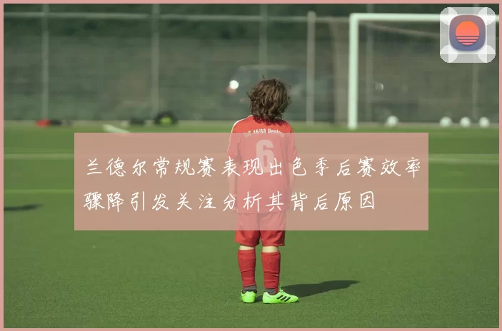 兰德尔常规赛表现出色季后赛效率骤降引发关注分析其背后原因