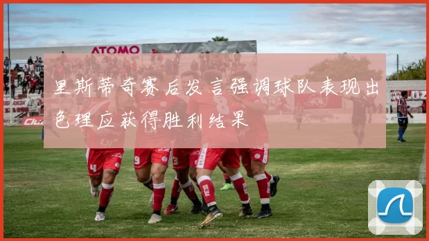 里斯蒂奇赛后发言强调球队表现出色理应获得胜利结果