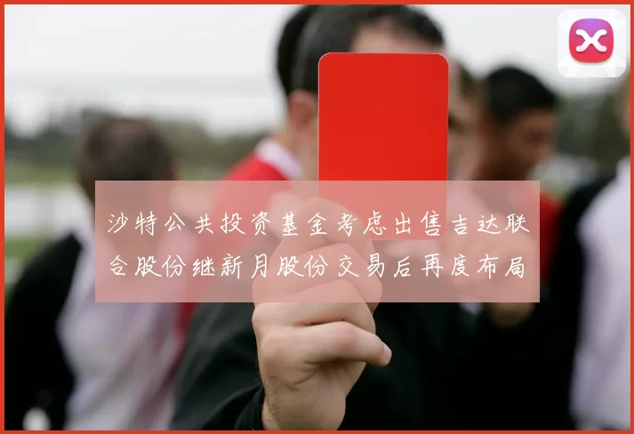 沙特公共投资基金考虑出售吉达联合股份继新月股份交易后再度布局调整