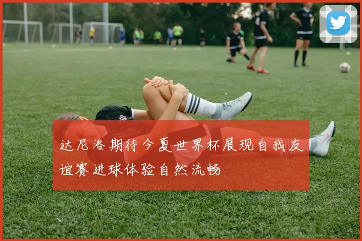 达尼洛期待今夏世界杯展现自我友谊赛进球体验自然流畅