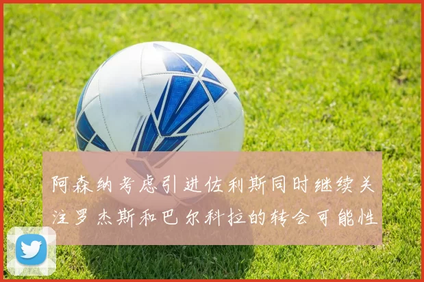 阿森纳考虑引进佐利斯同时继续关注罗杰斯和巴尔科拉的转会可能性