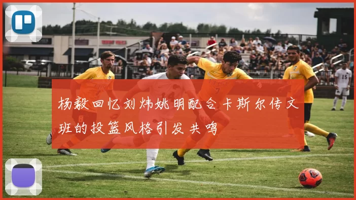 杨毅回忆刘炜姚明配合卡斯尔传文班的投篮风格引发共鸣