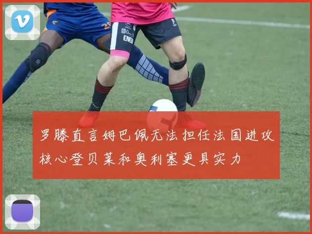 罗滕直言姆巴佩无法担任法国进攻核心登贝莱和奥利塞更具实力