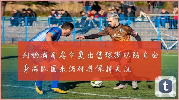利物浦考虑今夏出售琼斯以防自由身离队国米仍对其保持关注