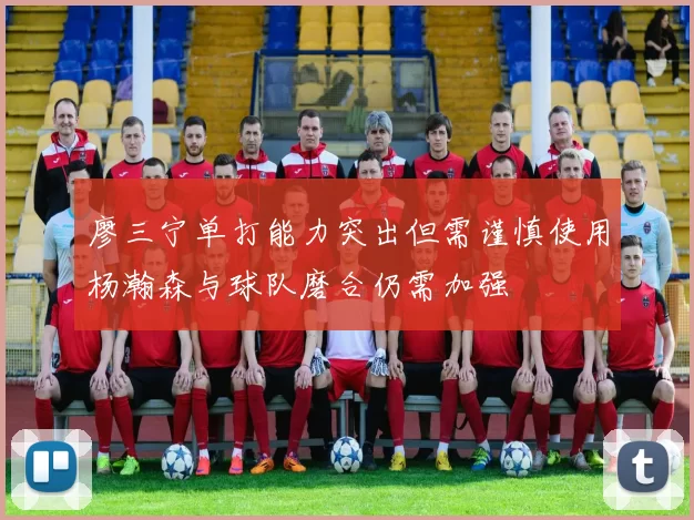 廖三宁单打能力突出但需谨慎使用杨瀚森与球队磨合仍需加强